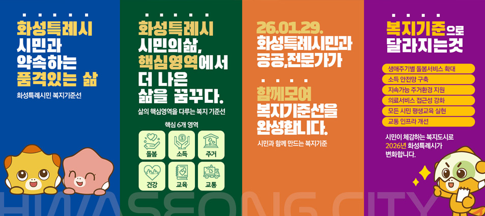 화성특례시 시민과 약속하는 품격있는 삶 화성특례시민 복지기준선 / 화성특례시 시민의 삶, 핵심영역에서 더 나은 삶을 꿈꾸다. 삶의 핵심영역을 다루는 복지 기준선 핵심6개 영역, 26.01.29. 화성특례시민과 공공, 전문가가 함께모여 복지기준선을 완성합니다. 시민과 함께 만드는 복지기준 / 복지기준으로 달라지는것 생애주기별 돌봄서비스 확대, 소득 안전망 구축, 지속가능 ㅈ우거환경 지원, 의료서비스 접근성 강화, 모든 시민 평생교육 실현, 교통 인프라 개선 시민이 체감하는 복지도시로 2026년 화성특례시가 변화합니다.